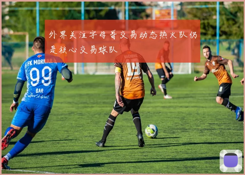 外界关注字母哥交易动态热火队仍是核心交易球队