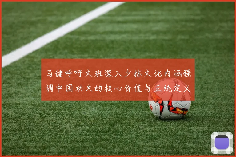 马健呼吁文班深入少林文化内涵强调中国功夫的核心价值与正统定义