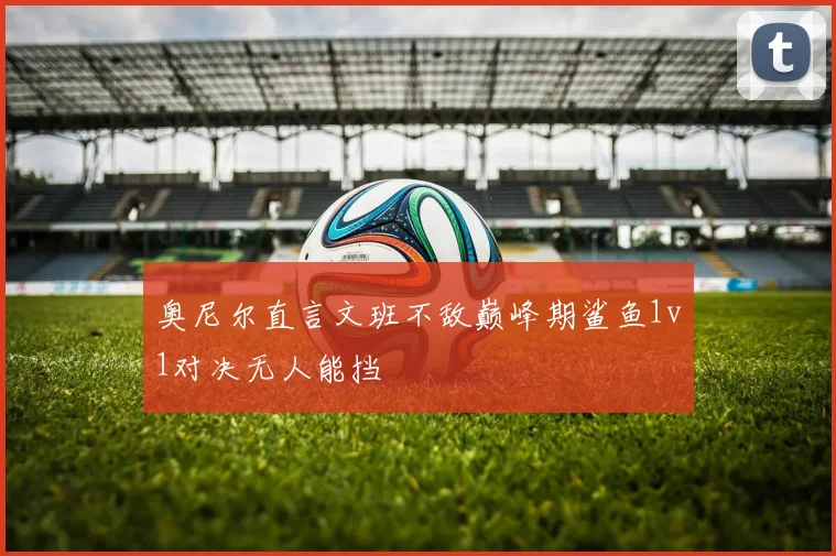 奥尼尔直言文班不敌巅峰期鲨鱼1v1对决无人能挡
