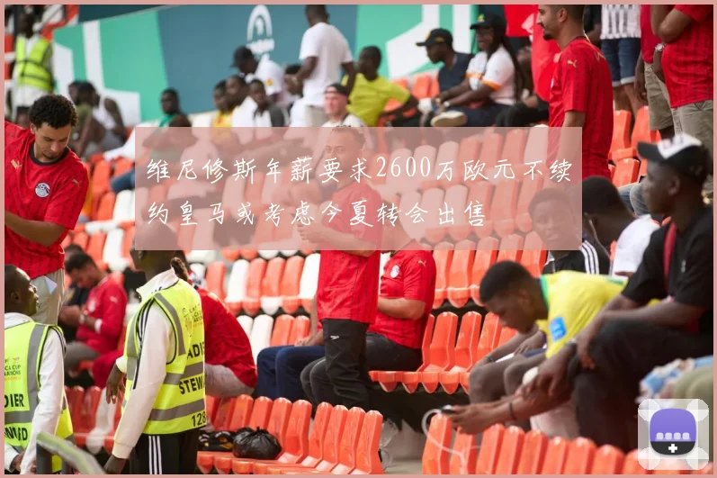 维尼修斯年薪要求2600万欧元不续约皇马或考虑今夏转会出售