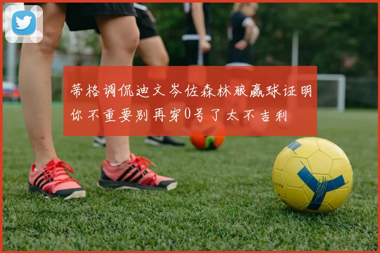 蒂格调侃迪文岑佐森林狼赢球证明你不重要别再穿0号了太不吉利
