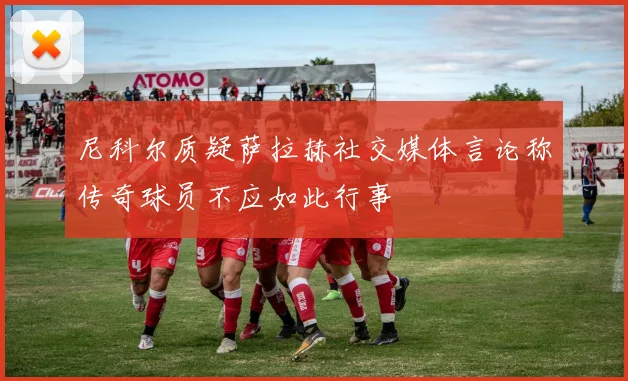 尼科尔质疑萨拉赫社交媒体言论称传奇球员不应如此行事