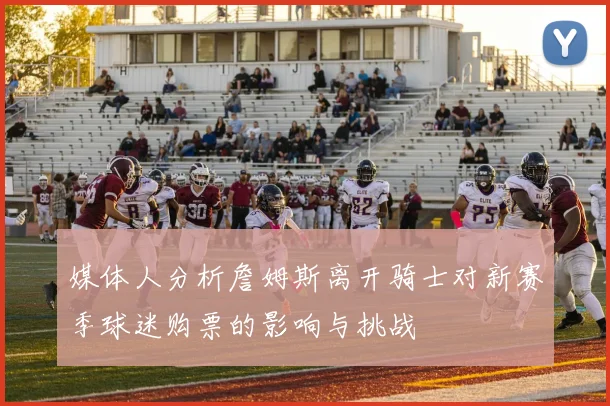 媒体人分析詹姆斯离开骑士对新赛季球迷购票的影响与挑战