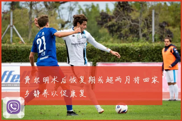 费尔明术后恢复期或超两月将回家乡静养以促康复