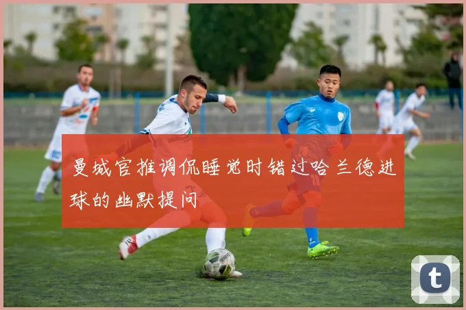 曼城官推调侃睡觉时错过哈兰德进球的幽默提问