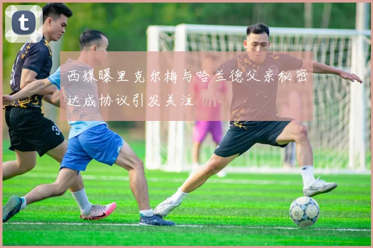西媒曝里克尔梅与哈兰德父亲秘密达成协议引发关注